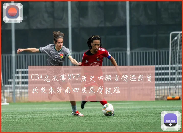 CBA总决赛MVP历史回顾古德温新晋获奖朱芳雨四度荣膺桂冠