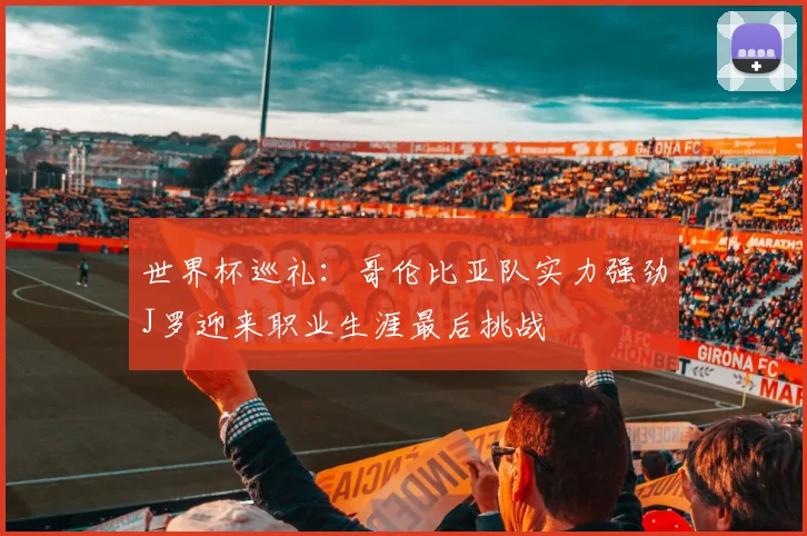 世界杯巡礼：哥伦比亚队实力强劲J罗迎来职业生涯最后挑战
