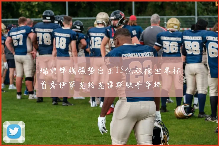 瑞典锋线强势出击15亿双枪世界杯首秀伊萨克约克雷斯联手争辉