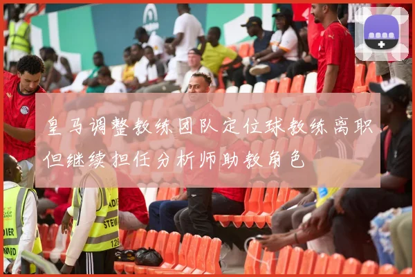 皇马调整教练团队定位球教练离职但继续担任分析师助教角色