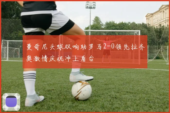 曼奇尼头球双响助罗马2-0领先拉齐奥激情庆祝冲上看台