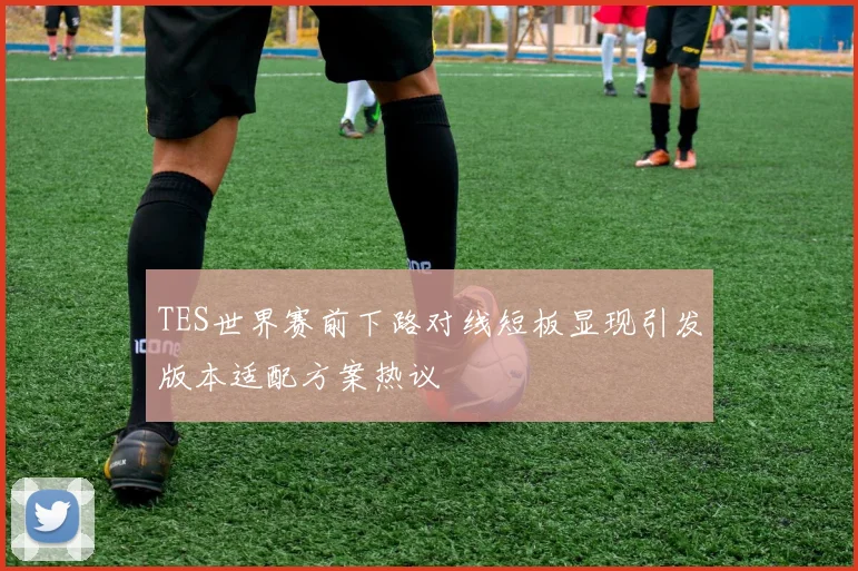 TES世界赛前下路对线短板显现引发版本适配方案热议