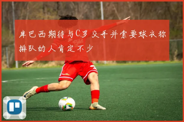 库巴西期待与C罗交手并索要球衣称排队的人肯定不少