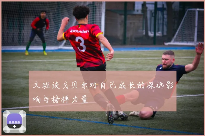 文班谈戈贝尔对自己成长的深远影响与榜样力量