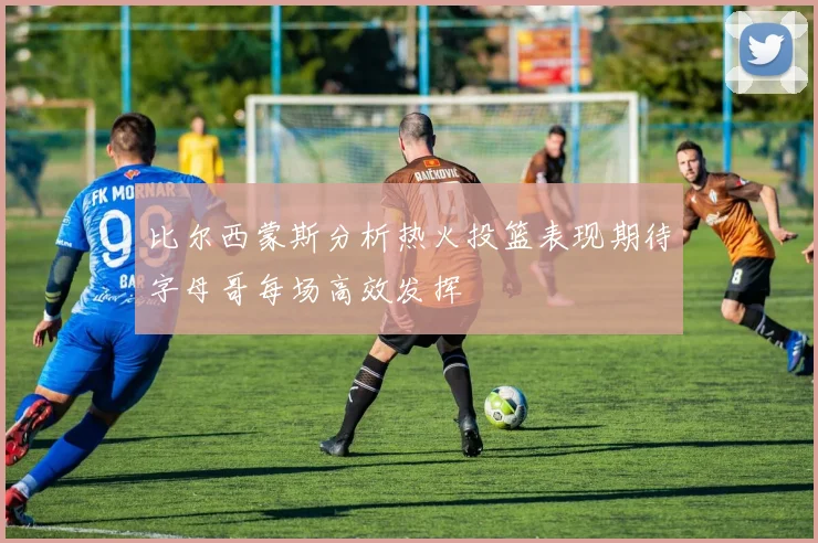 比尔西蒙斯分析热火投篮表现期待字母哥每场高效发挥