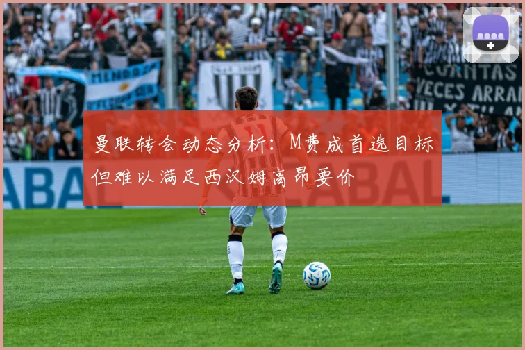 曼联转会动态分析：M费成首选目标但难以满足西汉姆高昂要价