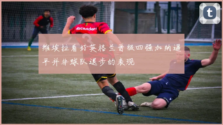 维埃拉看好英格兰晋级四强加纳逼平并非球队退步的表现