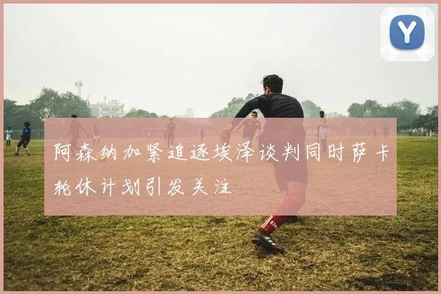 阿森纳加紧追逐埃泽谈判同时萨卡轮休计划引发关注