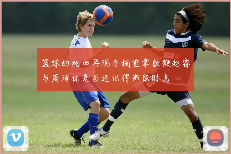 篮球的轮回再现李楠重掌教鞭赵睿与周琦你是否还记得那段时光