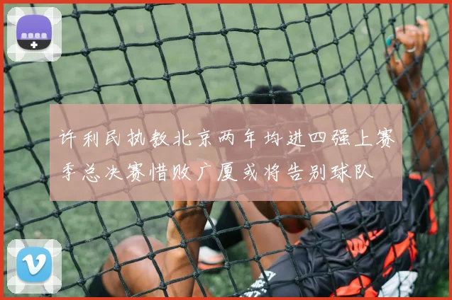 许利民执教北京两年均进四强上赛季总决赛惜败广厦或将告别球队