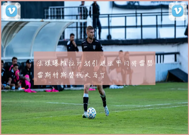 法媒曝维拉计划引进法甲门将雷瑟雷斯特斯替代大马丁