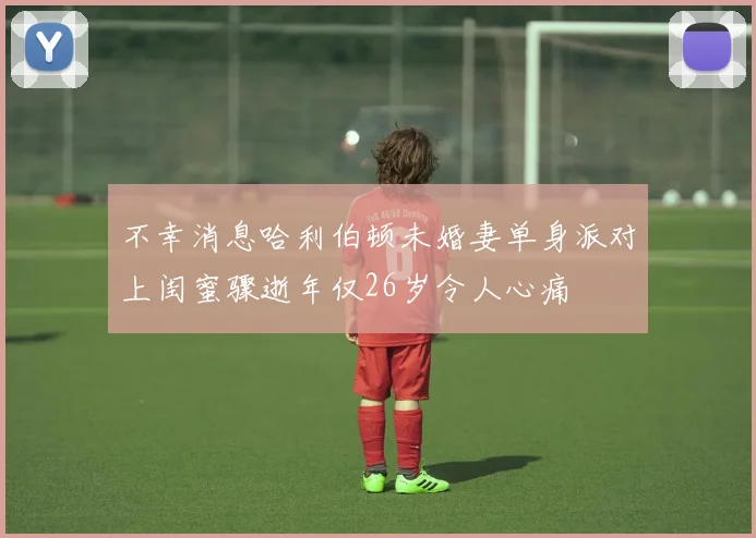 不幸消息哈利伯顿未婚妻单身派对上闺蜜骤逝年仅26岁令人心痛