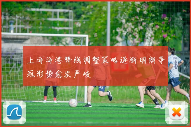 上海海港锋线调整策略逐渐明朗争冠形势愈发严峻