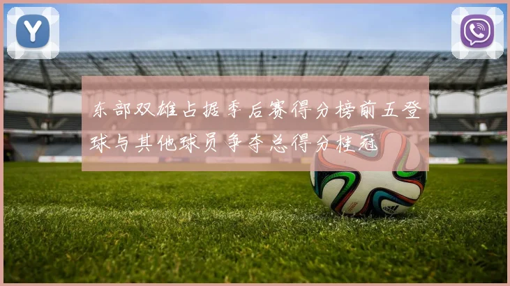 东部双雄占据季后赛得分榜前五登球与其他球员争夺总得分桂冠