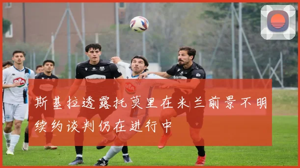 斯基拉透露托莫里在米兰前景不明续约谈判仍在进行中