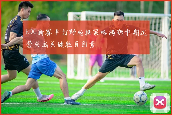 EDG新赛季打野轮换策略揭晓中期运营或成关键胜负因素