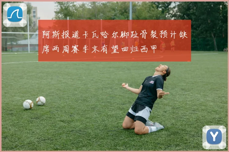 阿斯报道卡瓦哈尔脚趾骨裂预计缺席两周赛季末有望回归西甲