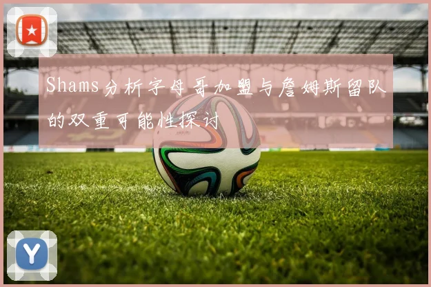 Shams分析字母哥加盟与詹姆斯留队的双重可能性探讨