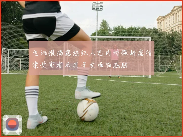 电讯报揭露经纪人巴内特强奸虐待案受害者及其子女面临威胁