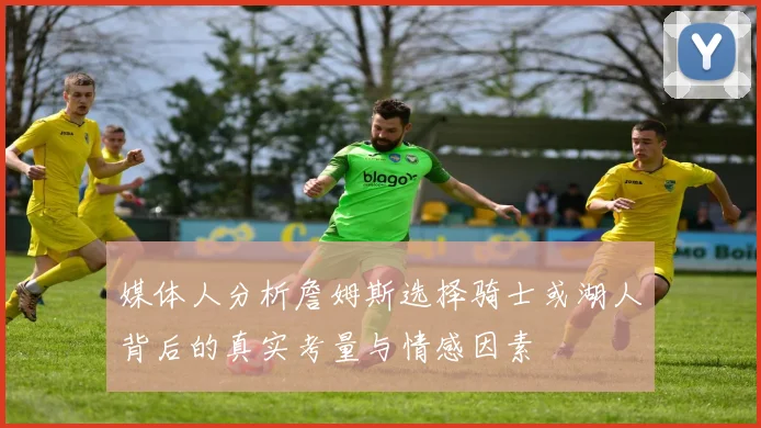 媒体人分析詹姆斯选择骑士或湖人背后的真实考量与情感因素