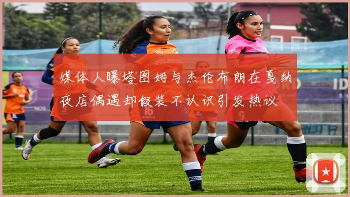 媒体人曝塔图姆与杰伦布朗在戛纳夜店偶遇却假装不认识引发热议