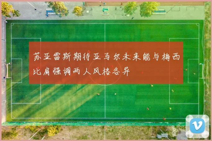 苏亚雷斯期待亚马尔未来能与梅西比肩强调两人风格各异