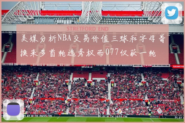 美媒分析NBA交易价值三球和字母哥换来多首轮选秀权而077仅获一轮