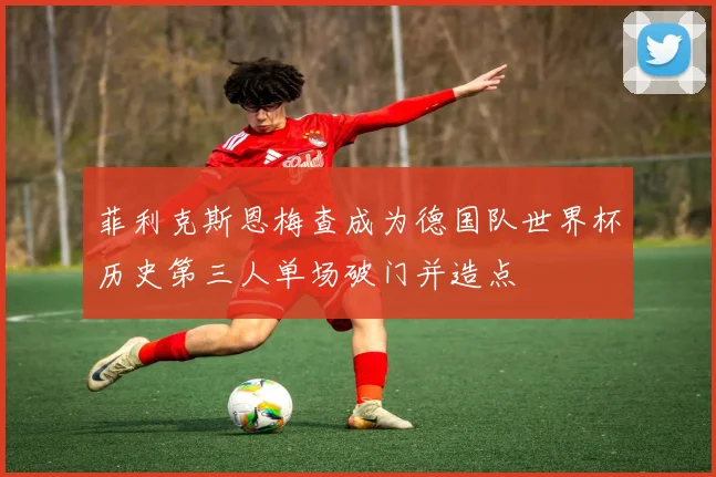 菲利克斯恩梅查成为德国队世界杯历史第三人单场破门并造点