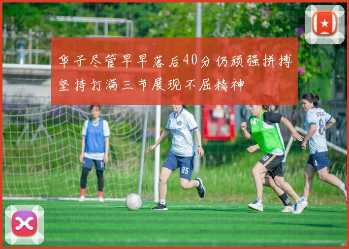 华子尽管早早落后40分仍顽强拼搏坚持打满三节展现不屈精神