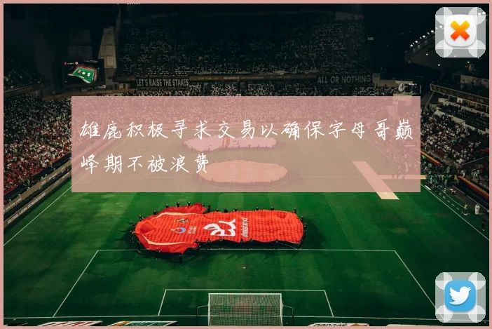 雄鹿积极寻求交易以确保字母哥巅峰期不被浪费