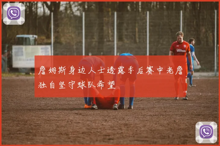 詹姆斯身边人士透露季后赛中老詹独自坚守球队希望