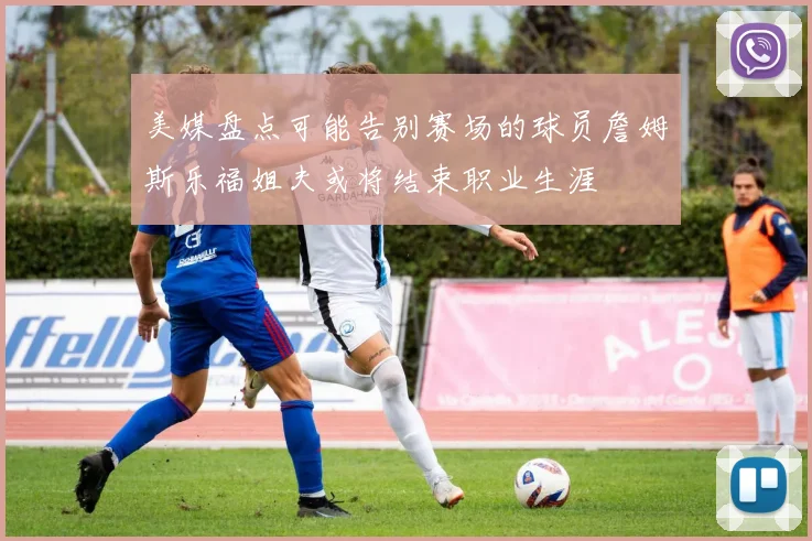 美媒盘点可能告别赛场的球员詹姆斯乐福姐夫或将结束职业生涯