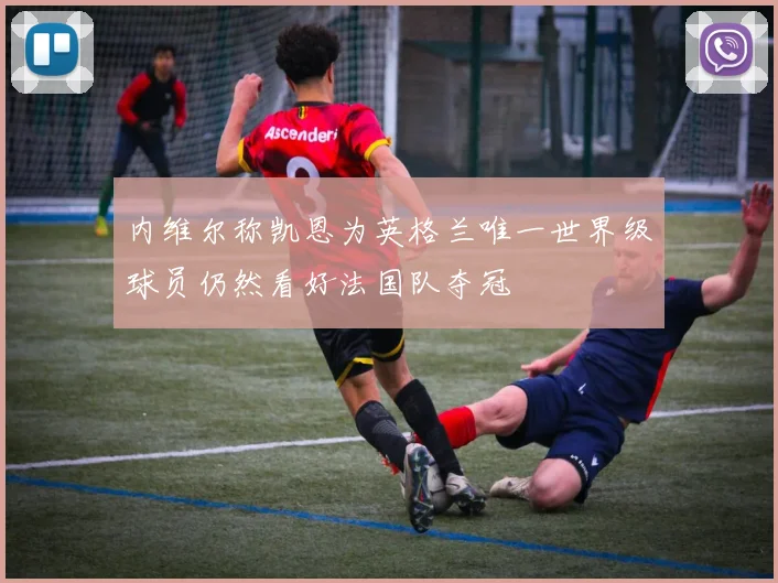 内维尔称凯恩为英格兰唯一世界级球员仍然看好法国队夺冠