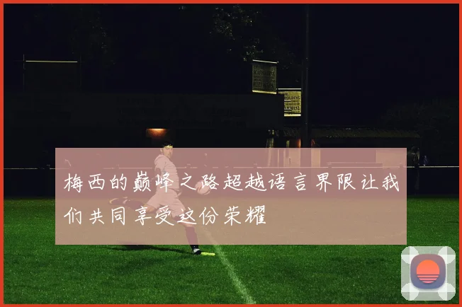 梅西的巅峰之路超越语言界限让我们共同享受这份荣耀