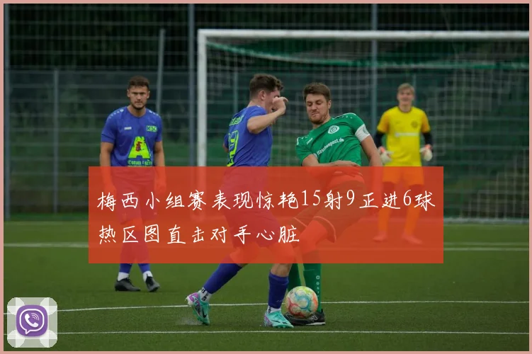 梅西小组赛表现惊艳15射9正进6球热区图直击对手心脏